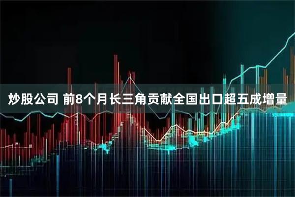 炒股公司 前8个月长三角贡献全国出口超五成增量