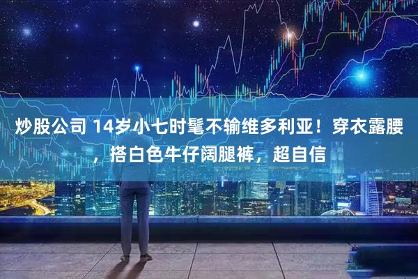 炒股公司 14岁小七时髦不输维多利亚！穿衣露腰，搭白色牛仔阔腿裤，超自信