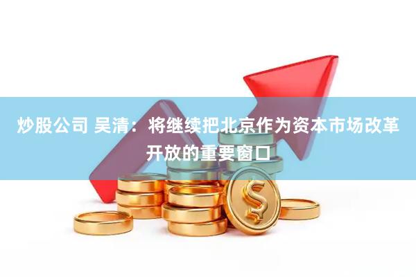 炒股公司 吴清：将继续把北京作为资本市场改革开放的重要窗口