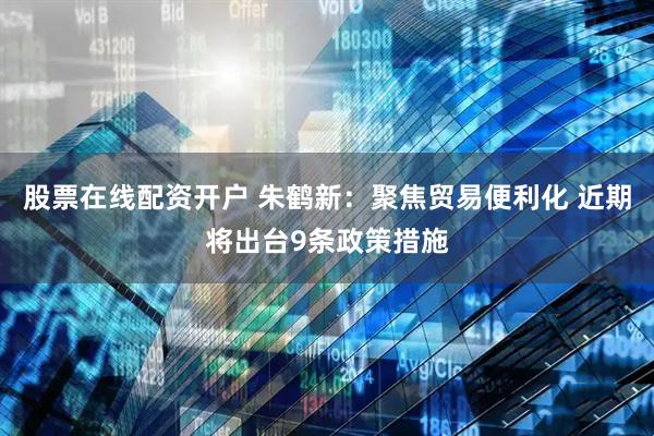 股票在线配资开户 朱鹤新：聚焦贸易便利化 近期将出台9条政策措施