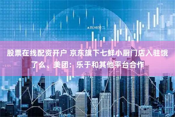 股票在线配资开户 京东旗下七鲜小厨门店入驻饿了么、美团：乐于和其他平台合作