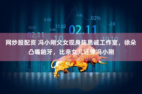 网炒股配资 冯小刚父女现身陈思诚工作室，徐朵凸嘴龅牙，比亲女儿还像冯小刚