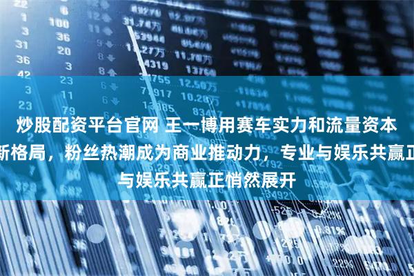 炒股配资平台官网 王一博用赛车实力和流量资本打造行业新格局，粉丝热潮成为商业推动力，专业与娱乐共赢正悄然展开